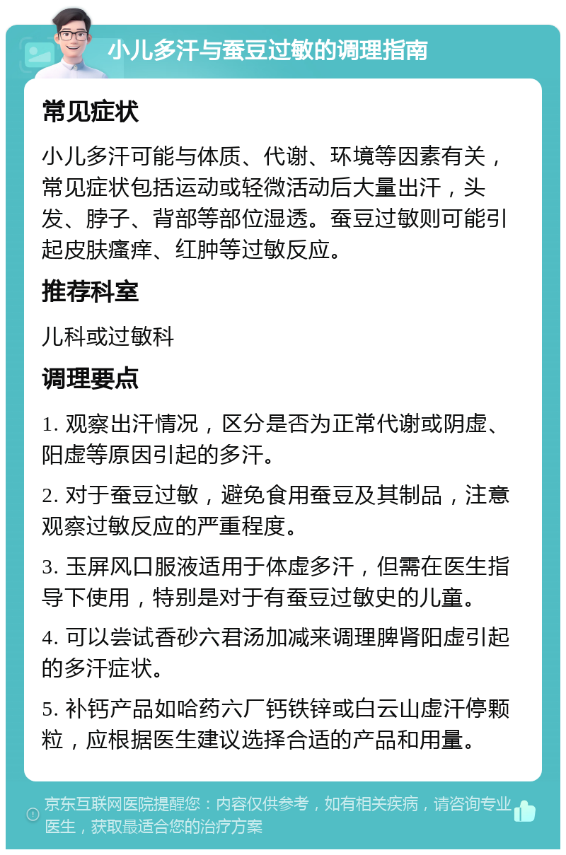 小儿多汗与蚕豆过敏的调理指南 常见症状 小儿多汗可能与体质、代谢、环境等因素有关，常见症状包括运动或轻微活动后大量出汗，头发、脖子、背部等部位湿透。蚕豆过敏则可能引起皮肤瘙痒、红肿等过敏反应。 推荐科室 儿科或过敏科 调理要点 1. 观察出汗情况，区分是否为正常代谢或阴虚、阳虚等原因引起的多汗。 2. 对于蚕豆过敏，避免食用蚕豆及其制品，注意观察过敏反应的严重程度。 3. 玉屏风口服液适用于体虚多汗，但需在医生指导下使用，特别是对于有蚕豆过敏史的儿童。 4. 可以尝试香砂六君汤加减来调理脾肾阳虚引起的多汗症状。 5. 补钙产品如哈药六厂钙铁锌或白云山虚汗停颗粒，应根据医生建议选择合适的产品和用量。