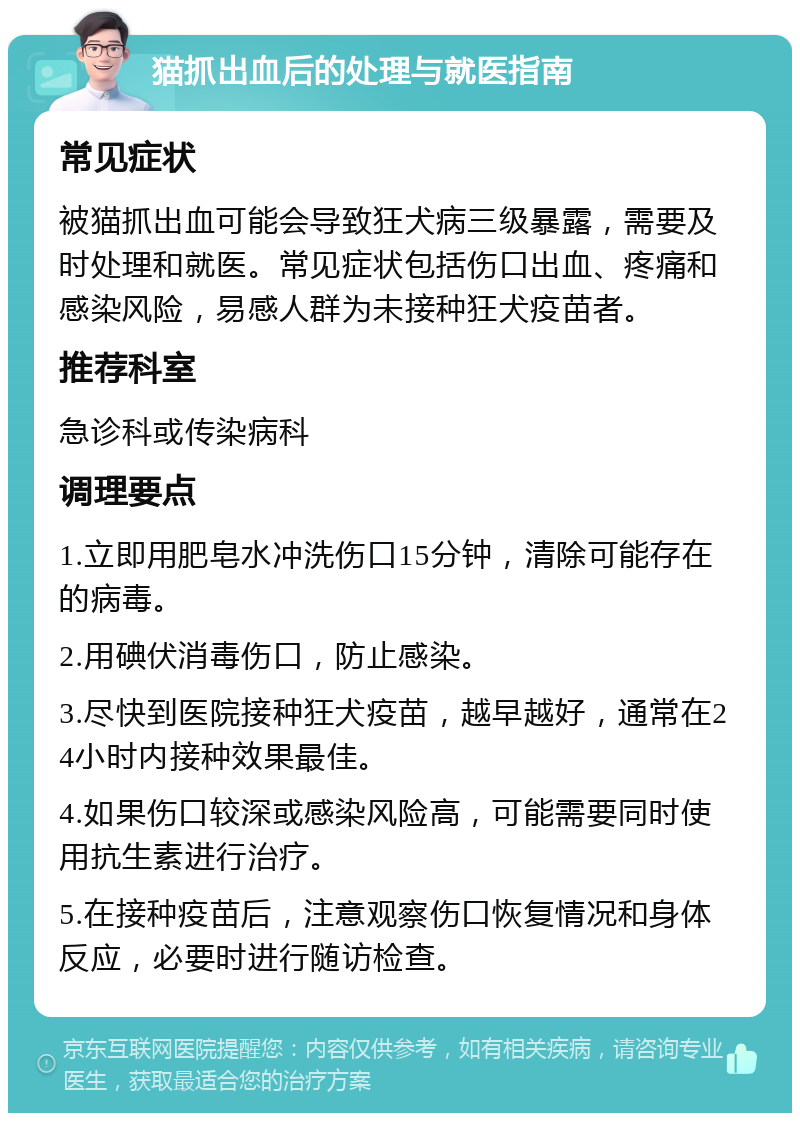 猫抓出血后的处理与就医指南 常见症状 被猫抓出血可能会导致狂犬病三级暴露，需要及时处理和就医。常见症状包括伤口出血、疼痛和感染风险，易感人群为未接种狂犬疫苗者。 推荐科室 急诊科或传染病科 调理要点 1.立即用肥皂水冲洗伤口15分钟，清除可能存在的病毒。 2.用碘伏消毒伤口，防止感染。 3.尽快到医院接种狂犬疫苗，越早越好，通常在24小时内接种效果最佳。 4.如果伤口较深或感染风险高，可能需要同时使用抗生素进行治疗。 5.在接种疫苗后，注意观察伤口恢复情况和身体反应，必要时进行随访检查。