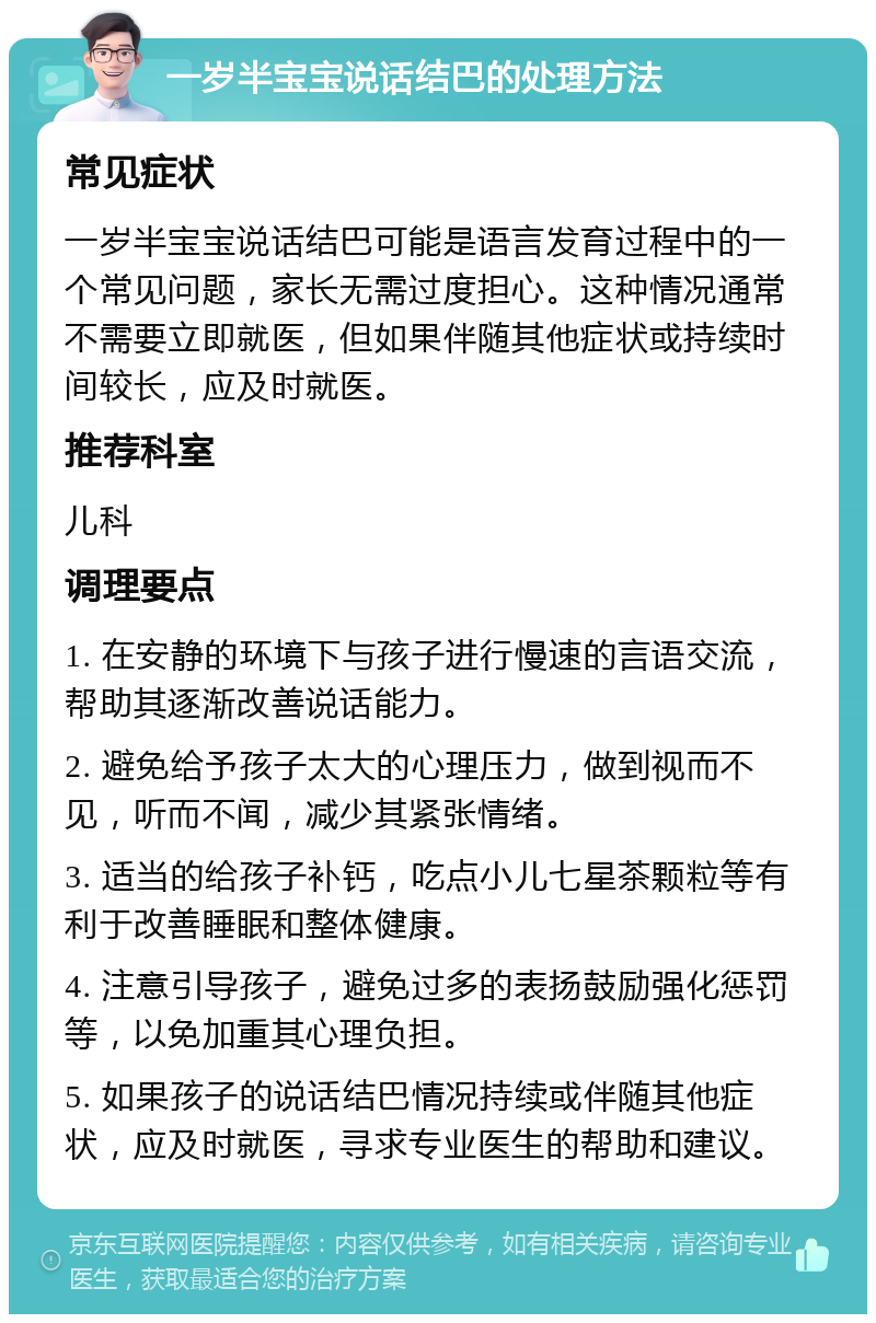 一岁半宝宝说话结巴的处理方法 常见症状 一岁半宝宝说话结巴可能是语言发育过程中的一个常见问题，家长无需过度担心。这种情况通常不需要立即就医，但如果伴随其他症状或持续时间较长，应及时就医。 推荐科室 儿科 调理要点 1. 在安静的环境下与孩子进行慢速的言语交流，帮助其逐渐改善说话能力。 2. 避免给予孩子太大的心理压力，做到视而不见，听而不闻，减少其紧张情绪。 3. 适当的给孩子补钙，吃点小儿七星茶颗粒等有利于改善睡眠和整体健康。 4. 注意引导孩子，避免过多的表扬鼓励强化惩罚等，以免加重其心理负担。 5. 如果孩子的说话结巴情况持续或伴随其他症状，应及时就医，寻求专业医生的帮助和建议。