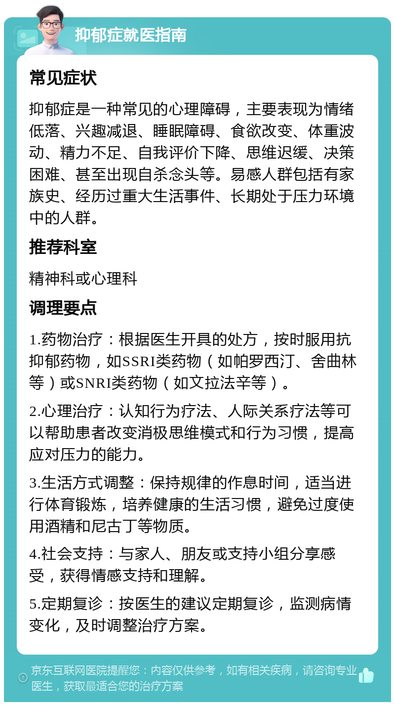 抑郁症就医指南 常见症状 抑郁症是一种常见的心理障碍，主要表现为情绪低落、兴趣减退、睡眠障碍、食欲改变、体重波动、精力不足、自我评价下降、思维迟缓、决策困难、甚至出现自杀念头等。易感人群包括有家族史、经历过重大生活事件、长期处于压力环境中的人群。 推荐科室 精神科或心理科 调理要点 1.药物治疗：根据医生开具的处方，按时服用抗抑郁药物，如SSRI类药物（如帕罗西汀、舍曲林等）或SNRI类药物（如文拉法辛等）。 2.心理治疗：认知行为疗法、人际关系疗法等可以帮助患者改变消极思维模式和行为习惯，提高应对压力的能力。 3.生活方式调整：保持规律的作息时间，适当进行体育锻炼，培养健康的生活习惯，避免过度使用酒精和尼古丁等物质。 4.社会支持：与家人、朋友或支持小组分享感受，获得情感支持和理解。 5.定期复诊：按医生的建议定期复诊，监测病情变化，及时调整治疗方案。