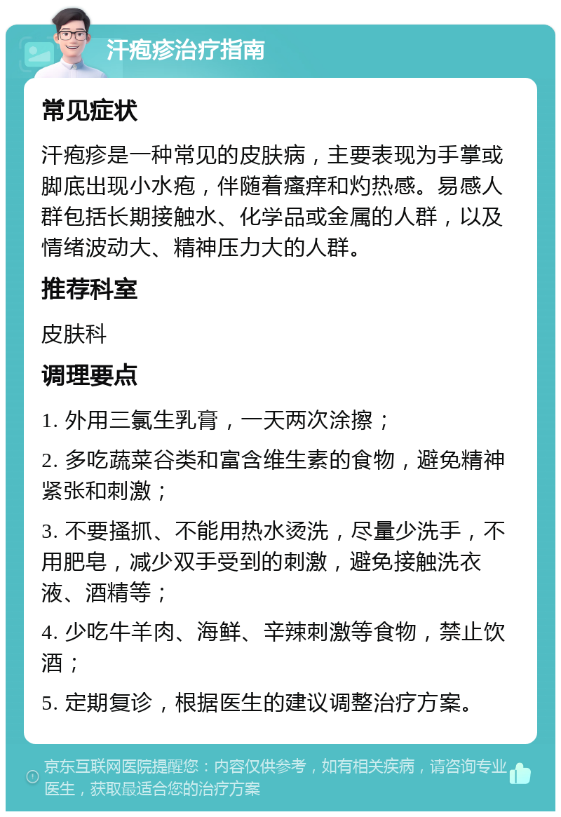 汗疱疹治疗指南 常见症状 汗疱疹是一种常见的皮肤病，主要表现为手掌或脚底出现小水疱，伴随着瘙痒和灼热感。易感人群包括长期接触水、化学品或金属的人群，以及情绪波动大、精神压力大的人群。 推荐科室 皮肤科 调理要点 1. 外用三氯生乳膏，一天两次涂擦； 2. 多吃蔬菜谷类和富含维生素的食物，避免精神紧张和刺激； 3. 不要搔抓、不能用热水烫洗，尽量少洗手，不用肥皂，减少双手受到的刺激，避免接触洗衣液、酒精等； 4. 少吃牛羊肉、海鲜、辛辣刺激等食物，禁止饮酒； 5. 定期复诊，根据医生的建议调整治疗方案。