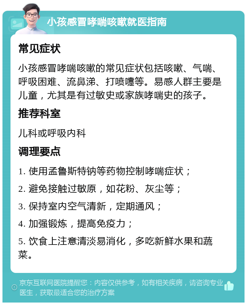 小孩感冒哮喘咳嗽就医指南 常见症状 小孩感冒哮喘咳嗽的常见症状包括咳嗽、气喘、呼吸困难、流鼻涕、打喷嚏等。易感人群主要是儿童，尤其是有过敏史或家族哮喘史的孩子。 推荐科室 儿科或呼吸内科 调理要点 1. 使用孟鲁斯特钠等药物控制哮喘症状； 2. 避免接触过敏原，如花粉、灰尘等； 3. 保持室内空气清新，定期通风； 4. 加强锻炼，提高免疫力； 5. 饮食上注意清淡易消化，多吃新鲜水果和蔬菜。