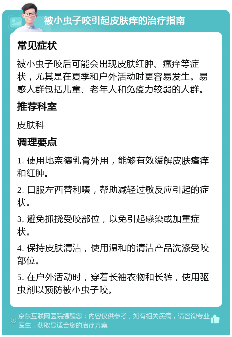 被小虫子咬引起皮肤痒的治疗指南 常见症状 被小虫子咬后可能会出现皮肤红肿、瘙痒等症状，尤其是在夏季和户外活动时更容易发生。易感人群包括儿童、老年人和免疫力较弱的人群。 推荐科室 皮肤科 调理要点 1. 使用地奈德乳膏外用，能够有效缓解皮肤瘙痒和红肿。 2. 口服左西替利嗪，帮助减轻过敏反应引起的症状。 3. 避免抓挠受咬部位，以免引起感染或加重症状。 4. 保持皮肤清洁，使用温和的清洁产品洗涤受咬部位。 5. 在户外活动时，穿着长袖衣物和长裤，使用驱虫剂以预防被小虫子咬。