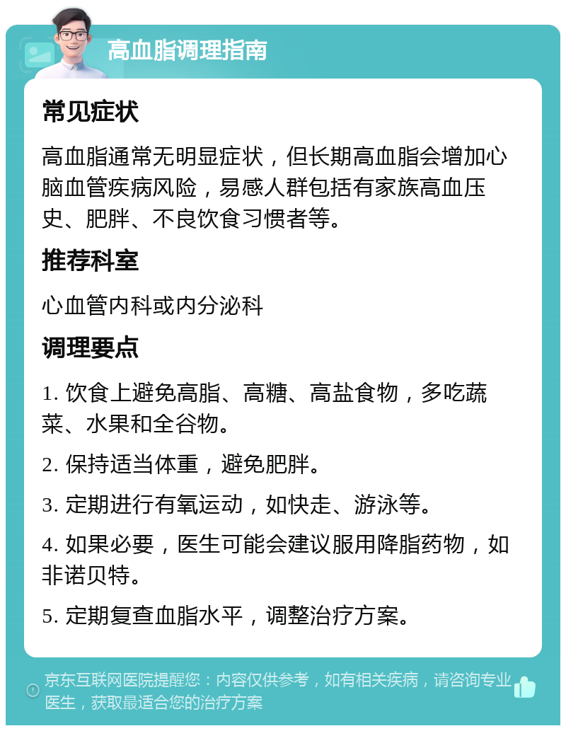 高血脂调理指南 常见症状 高血脂通常无明显症状，但长期高血脂会增加心脑血管疾病风险，易感人群包括有家族高血压史、肥胖、不良饮食习惯者等。 推荐科室 心血管内科或内分泌科 调理要点 1. 饮食上避免高脂、高糖、高盐食物，多吃蔬菜、水果和全谷物。 2. 保持适当体重，避免肥胖。 3. 定期进行有氧运动，如快走、游泳等。 4. 如果必要，医生可能会建议服用降脂药物，如非诺贝特。 5. 定期复查血脂水平，调整治疗方案。