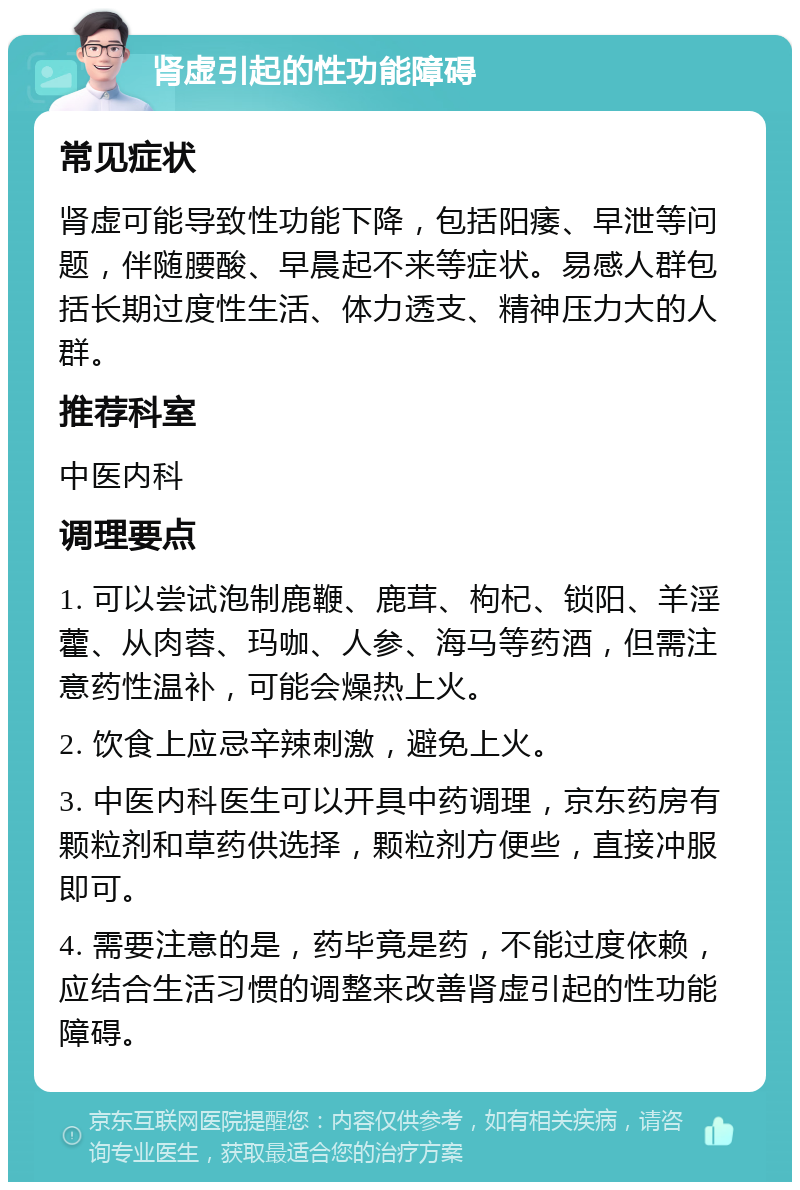 肾虚引起的性功能障碍 常见症状 肾虚可能导致性功能下降，包括阳痿、早泄等问题，伴随腰酸、早晨起不来等症状。易感人群包括长期过度性生活、体力透支、精神压力大的人群。 推荐科室 中医内科 调理要点 1. 可以尝试泡制鹿鞭、鹿茸、枸杞、锁阳、羊淫藿、从肉蓉、玛咖、人参、海马等药酒，但需注意药性温补，可能会燥热上火。 2. 饮食上应忌辛辣刺激，避免上火。 3. 中医内科医生可以开具中药调理，京东药房有颗粒剂和草药供选择，颗粒剂方便些，直接冲服即可。 4. 需要注意的是，药毕竟是药，不能过度依赖，应结合生活习惯的调整来改善肾虚引起的性功能障碍。