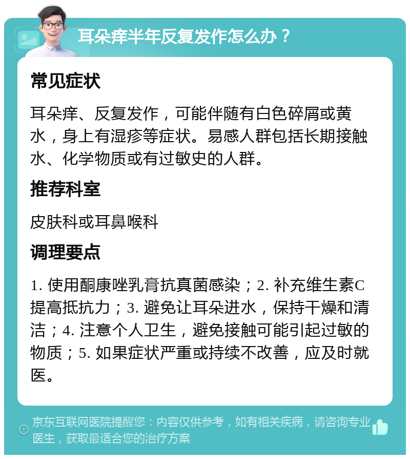 耳朵痒半年反复发作怎么办？ 常见症状 耳朵痒、反复发作，可能伴随有白色碎屑或黄水，身上有湿疹等症状。易感人群包括长期接触水、化学物质或有过敏史的人群。 推荐科室 皮肤科或耳鼻喉科 调理要点 1. 使用酮康唑乳膏抗真菌感染；2. 补充维生素C提高抵抗力；3. 避免让耳朵进水，保持干燥和清洁；4. 注意个人卫生，避免接触可能引起过敏的物质；5. 如果症状严重或持续不改善，应及时就医。