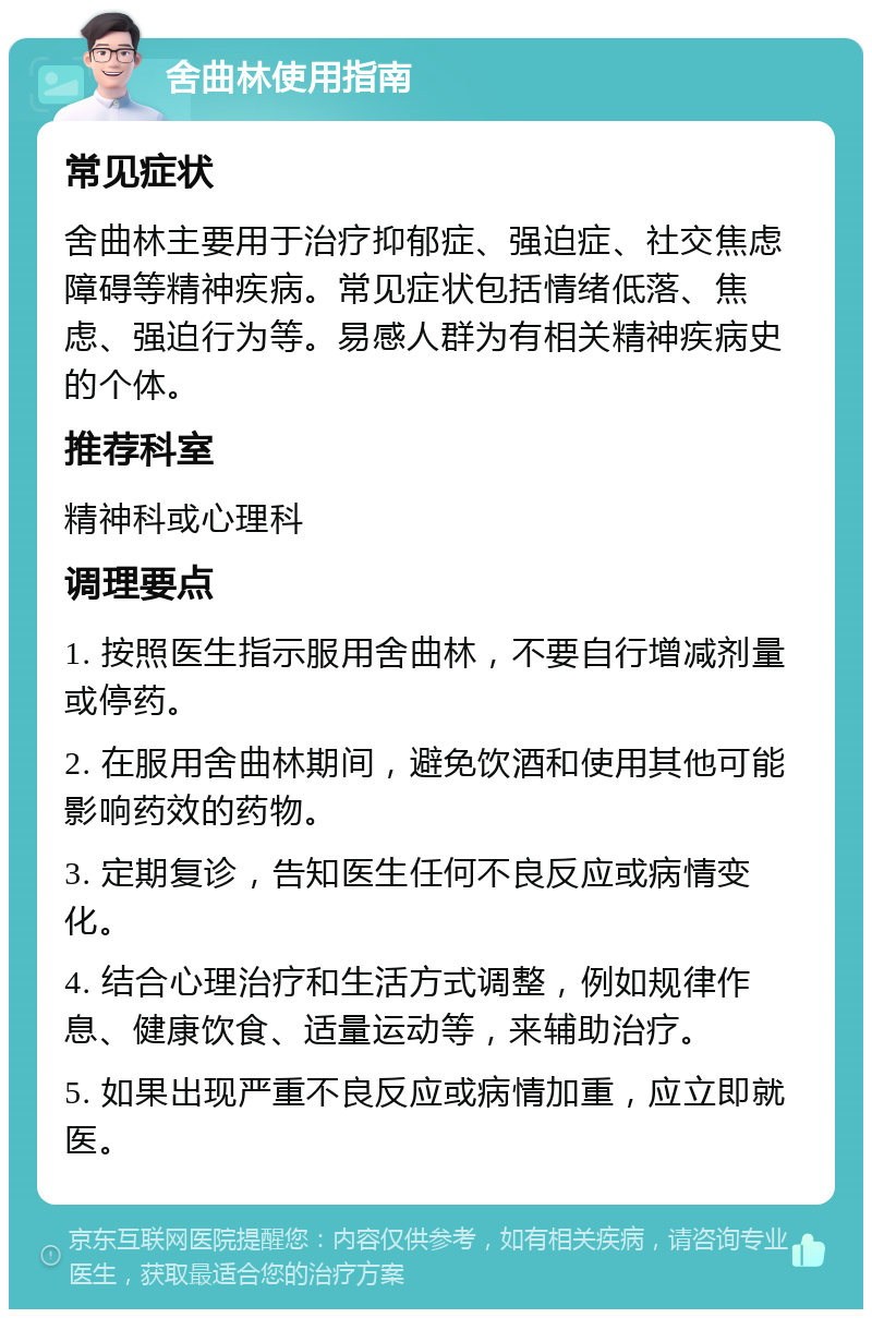 舍曲林使用指南 常见症状 舍曲林主要用于治疗抑郁症、强迫症、社交焦虑障碍等精神疾病。常见症状包括情绪低落、焦虑、强迫行为等。易感人群为有相关精神疾病史的个体。 推荐科室 精神科或心理科 调理要点 1. 按照医生指示服用舍曲林，不要自行增减剂量或停药。 2. 在服用舍曲林期间，避免饮酒和使用其他可能影响药效的药物。 3. 定期复诊，告知医生任何不良反应或病情变化。 4. 结合心理治疗和生活方式调整，例如规律作息、健康饮食、适量运动等，来辅助治疗。 5. 如果出现严重不良反应或病情加重，应立即就医。