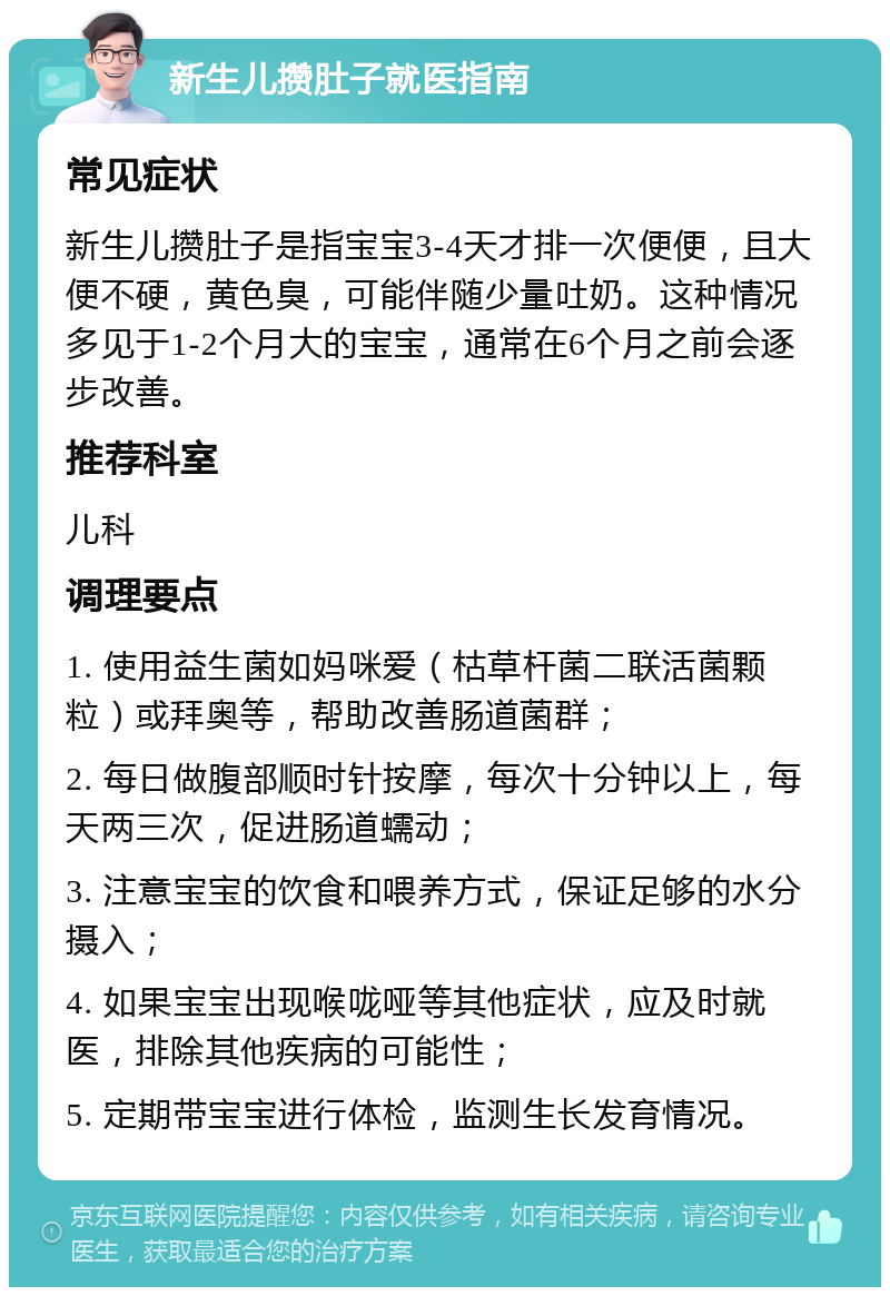 新生儿攒肚子就医指南 常见症状 新生儿攒肚子是指宝宝3-4天才排一次便便，且大便不硬，黄色臭，可能伴随少量吐奶。这种情况多见于1-2个月大的宝宝，通常在6个月之前会逐步改善。 推荐科室 儿科 调理要点 1. 使用益生菌如妈咪爱（枯草杆菌二联活菌颗粒）或拜奥等，帮助改善肠道菌群； 2. 每日做腹部顺时针按摩，每次十分钟以上，每天两三次，促进肠道蠕动； 3. 注意宝宝的饮食和喂养方式，保证足够的水分摄入； 4. 如果宝宝出现喉咙哑等其他症状，应及时就医，排除其他疾病的可能性； 5. 定期带宝宝进行体检，监测生长发育情况。