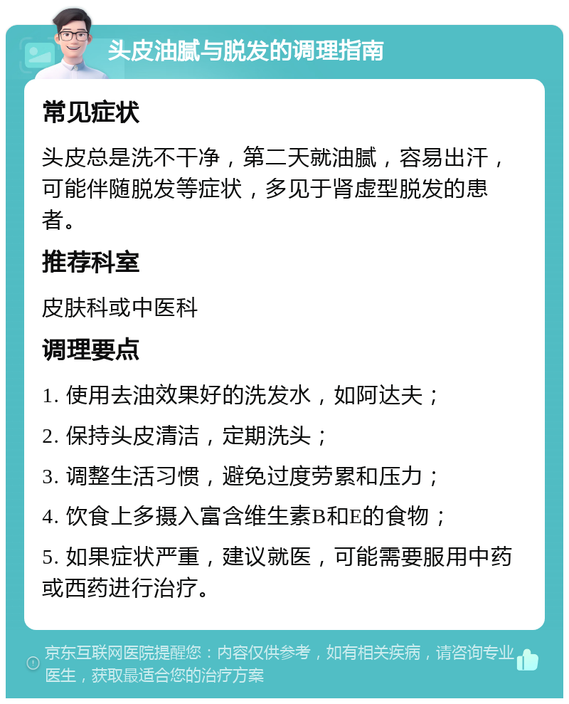 头皮油腻与脱发的调理指南 常见症状 头皮总是洗不干净，第二天就油腻，容易出汗，可能伴随脱发等症状，多见于肾虚型脱发的患者。 推荐科室 皮肤科或中医科 调理要点 1. 使用去油效果好的洗发水，如阿达夫； 2. 保持头皮清洁，定期洗头； 3. 调整生活习惯，避免过度劳累和压力； 4. 饮食上多摄入富含维生素B和E的食物； 5. 如果症状严重，建议就医，可能需要服用中药或西药进行治疗。