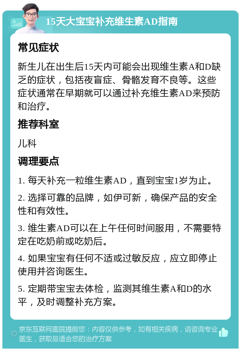 15天大宝宝补充维生素AD指南 常见症状 新生儿在出生后15天内可能会出现维生素A和D缺乏的症状，包括夜盲症、骨骼发育不良等。这些症状通常在早期就可以通过补充维生素AD来预防和治疗。 推荐科室 儿科 调理要点 1. 每天补充一粒维生素AD，直到宝宝1岁为止。 2. 选择可靠的品牌，如伊可新，确保产品的安全性和有效性。 3. 维生素AD可以在上午任何时间服用，不需要特定在吃奶前或吃奶后。 4. 如果宝宝有任何不适或过敏反应，应立即停止使用并咨询医生。 5. 定期带宝宝去体检，监测其维生素A和D的水平，及时调整补充方案。