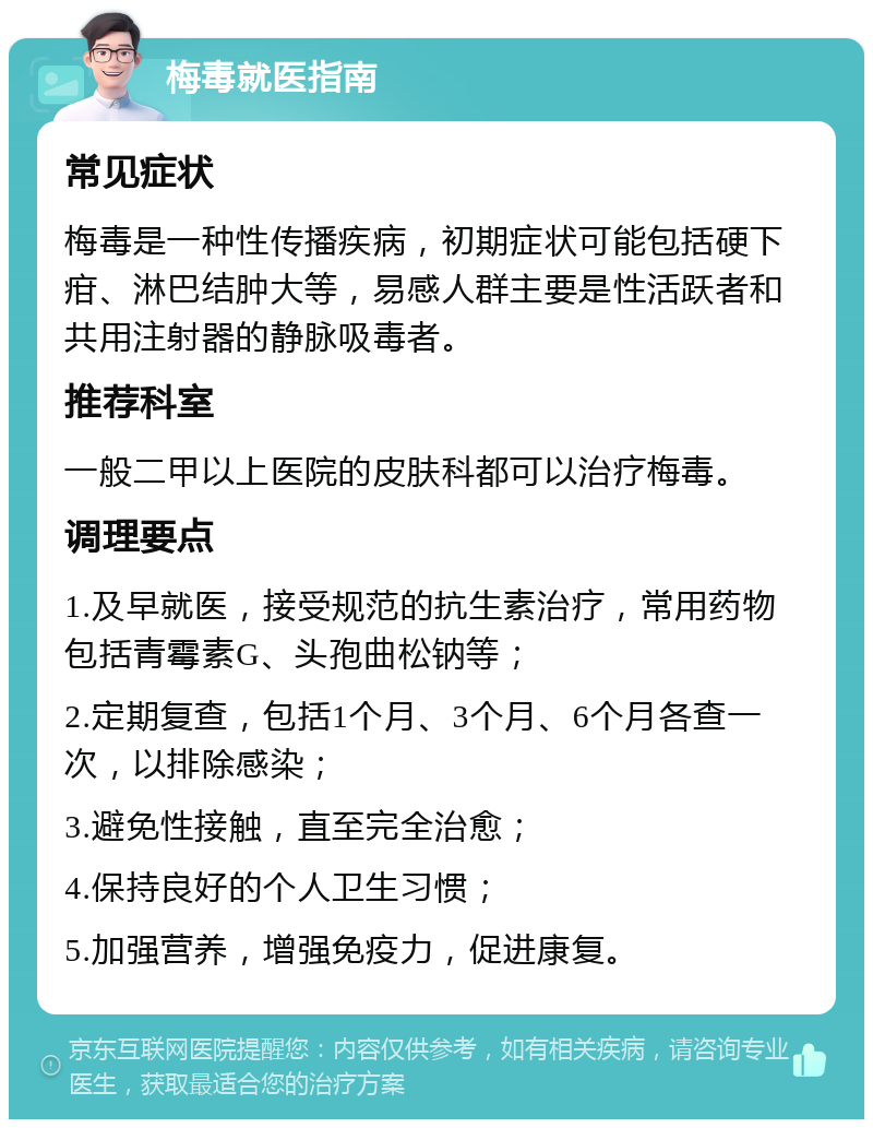 梅毒就医指南 常见症状 梅毒是一种性传播疾病，初期症状可能包括硬下疳、淋巴结肿大等，易感人群主要是性活跃者和共用注射器的静脉吸毒者。 推荐科室 一般二甲以上医院的皮肤科都可以治疗梅毒。 调理要点 1.及早就医，接受规范的抗生素治疗，常用药物包括青霉素G、头孢曲松钠等； 2.定期复查，包括1个月、3个月、6个月各查一次，以排除感染； 3.避免性接触，直至完全治愈； 4.保持良好的个人卫生习惯； 5.加强营养，增强免疫力，促进康复。