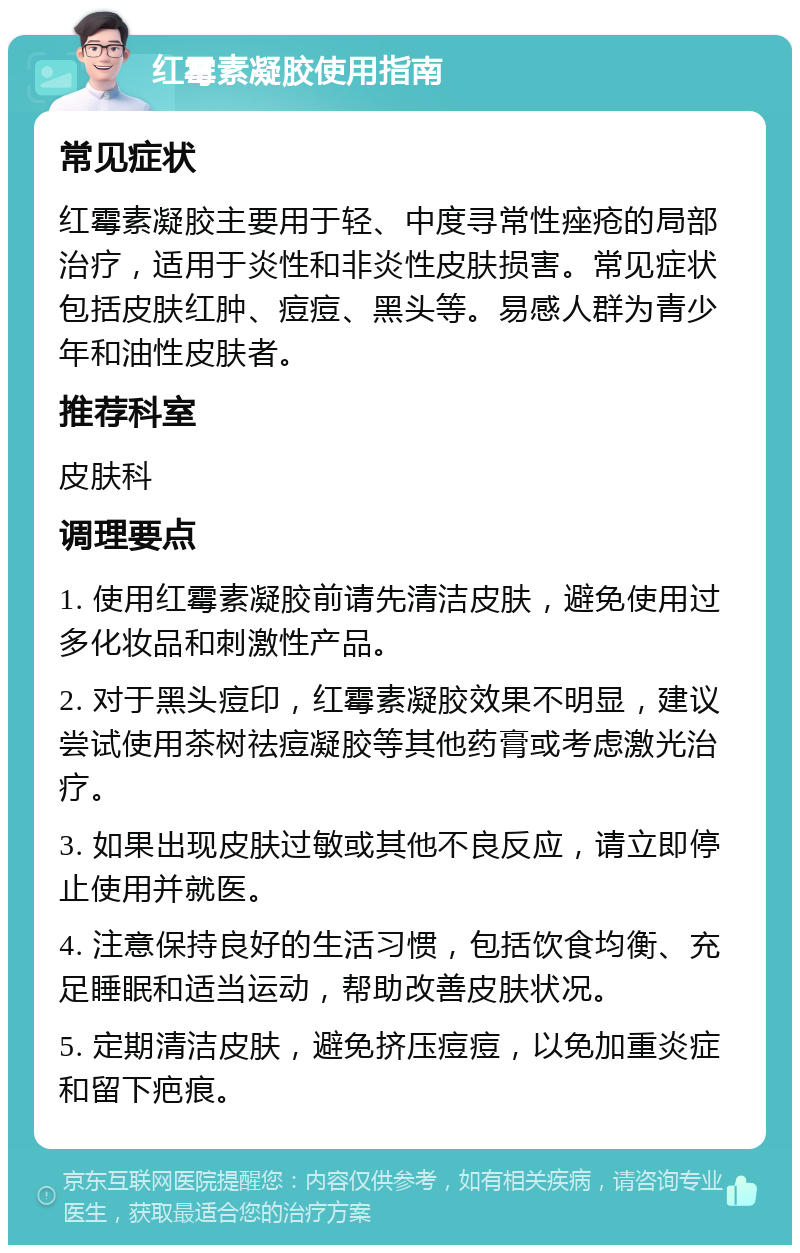 红霉素凝胶使用指南 常见症状 红霉素凝胶主要用于轻、中度寻常性痤疮的局部治疗，适用于炎性和非炎性皮肤损害。常见症状包括皮肤红肿、痘痘、黑头等。易感人群为青少年和油性皮肤者。 推荐科室 皮肤科 调理要点 1. 使用红霉素凝胶前请先清洁皮肤，避免使用过多化妆品和刺激性产品。 2. 对于黑头痘印，红霉素凝胶效果不明显，建议尝试使用茶树祛痘凝胶等其他药膏或考虑激光治疗。 3. 如果出现皮肤过敏或其他不良反应，请立即停止使用并就医。 4. 注意保持良好的生活习惯，包括饮食均衡、充足睡眠和适当运动，帮助改善皮肤状况。 5. 定期清洁皮肤，避免挤压痘痘，以免加重炎症和留下疤痕。