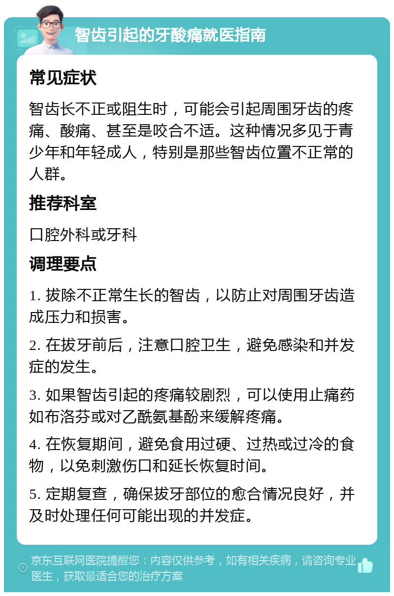 智齿引起的牙酸痛就医指南 常见症状 智齿长不正或阻生时，可能会引起周围牙齿的疼痛、酸痛、甚至是咬合不适。这种情况多见于青少年和年轻成人，特别是那些智齿位置不正常的人群。 推荐科室 口腔外科或牙科 调理要点 1. 拔除不正常生长的智齿，以防止对周围牙齿造成压力和损害。 2. 在拔牙前后，注意口腔卫生，避免感染和并发症的发生。 3. 如果智齿引起的疼痛较剧烈，可以使用止痛药如布洛芬或对乙酰氨基酚来缓解疼痛。 4. 在恢复期间，避免食用过硬、过热或过冷的食物，以免刺激伤口和延长恢复时间。 5. 定期复查，确保拔牙部位的愈合情况良好，并及时处理任何可能出现的并发症。