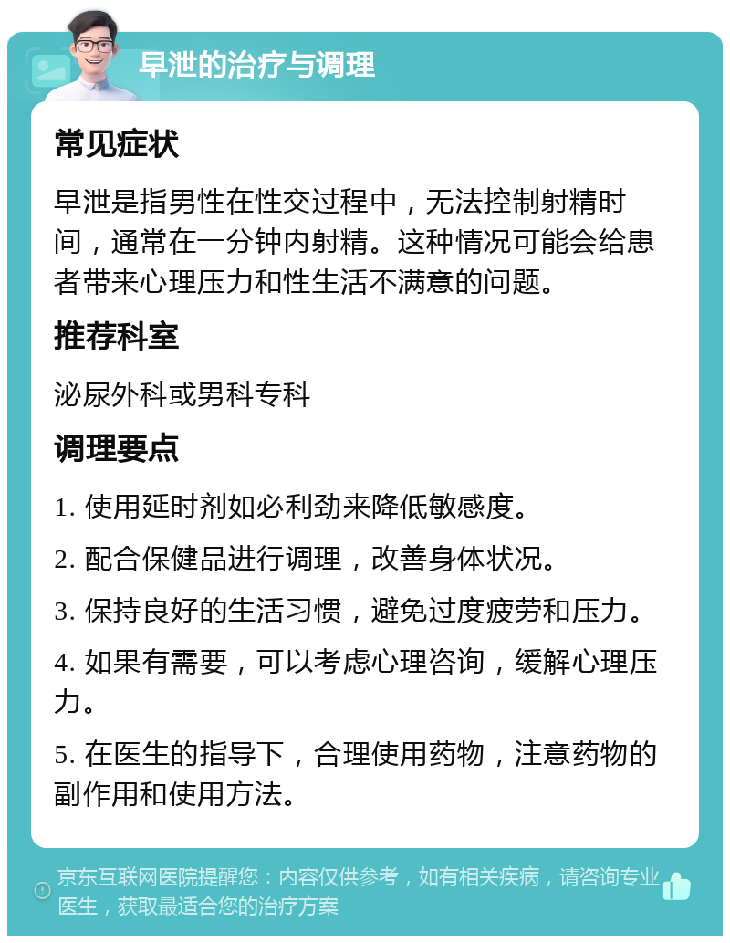 早泄的治疗与调理 常见症状 早泄是指男性在性交过程中，无法控制射精时间，通常在一分钟内射精。这种情况可能会给患者带来心理压力和性生活不满意的问题。 推荐科室 泌尿外科或男科专科 调理要点 1. 使用延时剂如必利劲来降低敏感度。 2. 配合保健品进行调理，改善身体状况。 3. 保持良好的生活习惯，避免过度疲劳和压力。 4. 如果有需要，可以考虑心理咨询，缓解心理压力。 5. 在医生的指导下，合理使用药物，注意药物的副作用和使用方法。