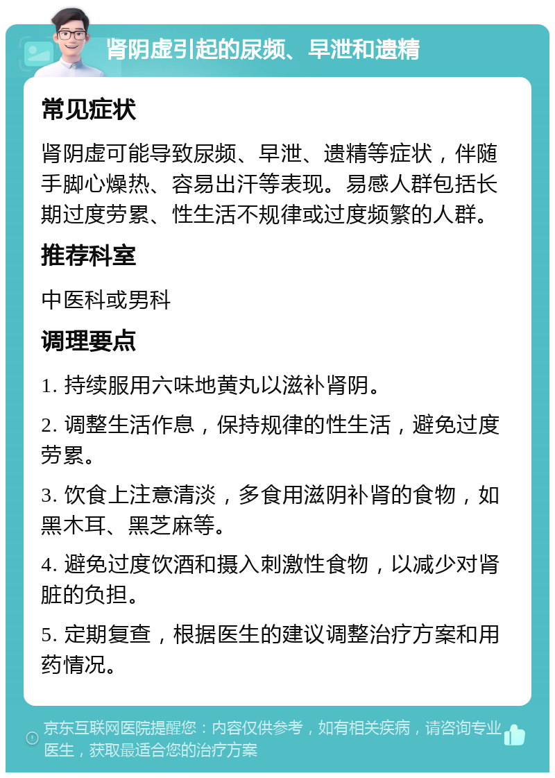 肾阴虚引起的尿频、早泄和遗精 常见症状 肾阴虚可能导致尿频、早泄、遗精等症状，伴随手脚心燥热、容易出汗等表现。易感人群包括长期过度劳累、性生活不规律或过度频繁的人群。 推荐科室 中医科或男科 调理要点 1. 持续服用六味地黄丸以滋补肾阴。 2. 调整生活作息，保持规律的性生活，避免过度劳累。 3. 饮食上注意清淡，多食用滋阴补肾的食物，如黑木耳、黑芝麻等。 4. 避免过度饮酒和摄入刺激性食物，以减少对肾脏的负担。 5. 定期复查，根据医生的建议调整治疗方案和用药情况。