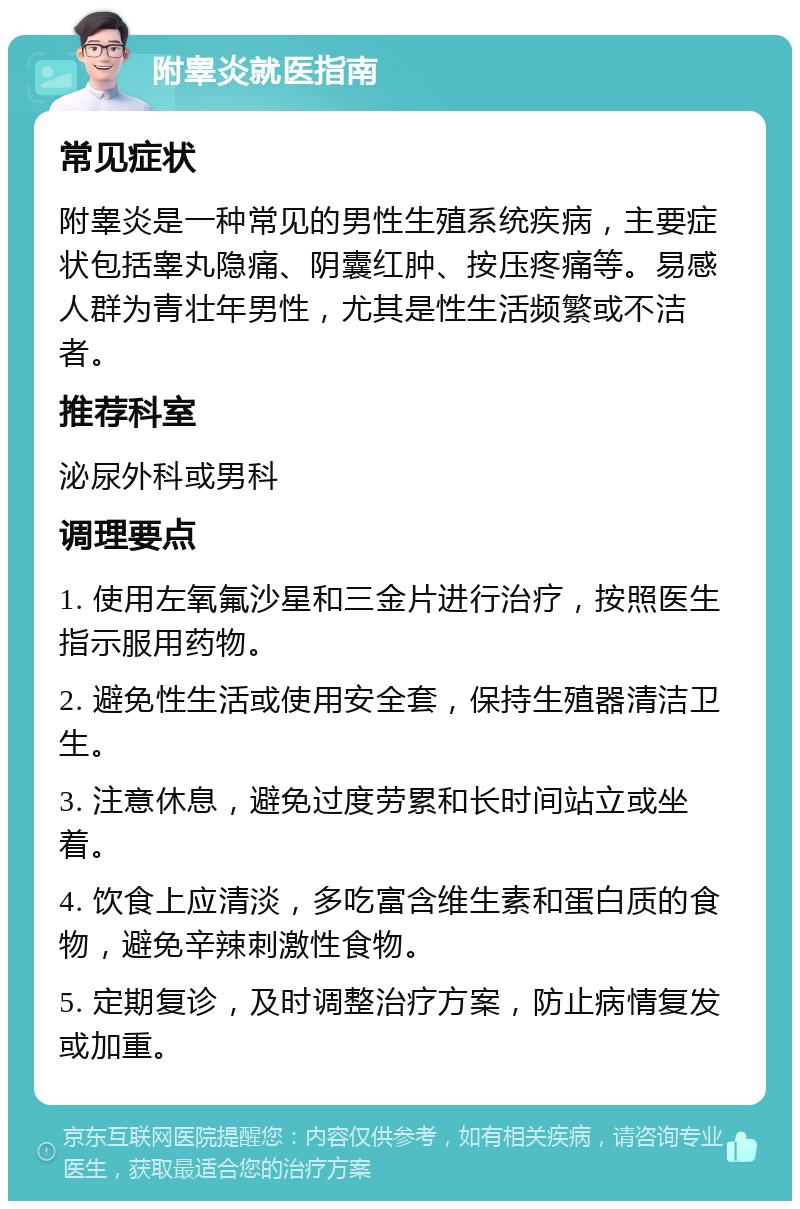 附睾炎就医指南 常见症状 附睾炎是一种常见的男性生殖系统疾病，主要症状包括睾丸隐痛、阴囊红肿、按压疼痛等。易感人群为青壮年男性，尤其是性生活频繁或不洁者。 推荐科室 泌尿外科或男科 调理要点 1. 使用左氧氟沙星和三金片进行治疗，按照医生指示服用药物。 2. 避免性生活或使用安全套，保持生殖器清洁卫生。 3. 注意休息，避免过度劳累和长时间站立或坐着。 4. 饮食上应清淡，多吃富含维生素和蛋白质的食物，避免辛辣刺激性食物。 5. 定期复诊，及时调整治疗方案，防止病情复发或加重。