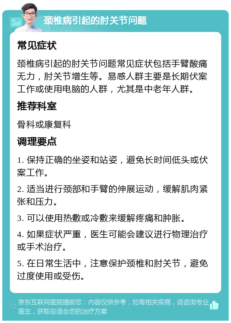 颈椎病引起的肘关节问题 常见症状 颈椎病引起的肘关节问题常见症状包括手臂酸痛无力，肘关节增生等。易感人群主要是长期伏案工作或使用电脑的人群，尤其是中老年人群。 推荐科室 骨科或康复科 调理要点 1. 保持正确的坐姿和站姿，避免长时间低头或伏案工作。 2. 适当进行颈部和手臂的伸展运动，缓解肌肉紧张和压力。 3. 可以使用热敷或冷敷来缓解疼痛和肿胀。 4. 如果症状严重，医生可能会建议进行物理治疗或手术治疗。 5. 在日常生活中，注意保护颈椎和肘关节，避免过度使用或受伤。