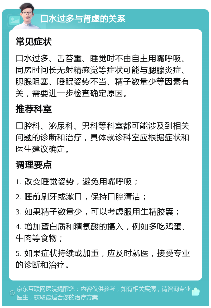 口水过多与肾虚的关系 常见症状 口水过多、舌苔重、睡觉时不由自主用嘴呼吸、同房时间长无射精感觉等症状可能与腮腺炎症、腮腺阻塞、睡眠姿势不当、精子数量少等因素有关，需要进一步检查确定原因。 推荐科室 口腔科、泌尿科、男科等科室都可能涉及到相关问题的诊断和治疗，具体就诊科室应根据症状和医生建议确定。 调理要点 1. 改变睡觉姿势，避免用嘴呼吸； 2. 睡前刷牙或漱口，保持口腔清洁； 3. 如果精子数量少，可以考虑服用生精胶囊； 4. 增加蛋白质和精氨酸的摄入，例如多吃鸡蛋、牛肉等食物； 5. 如果症状持续或加重，应及时就医，接受专业的诊断和治疗。