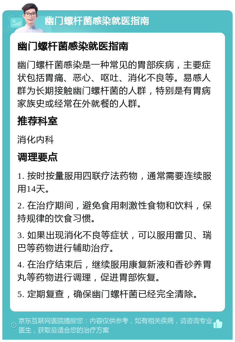 幽门螺杆菌感染就医指南 幽门螺杆菌感染就医指南 幽门螺杆菌感染是一种常见的胃部疾病，主要症状包括胃痛、恶心、呕吐、消化不良等。易感人群为长期接触幽门螺杆菌的人群，特别是有胃病家族史或经常在外就餐的人群。 推荐科室 消化内科 调理要点 1. 按时按量服用四联疗法药物，通常需要连续服用14天。 2. 在治疗期间，避免食用刺激性食物和饮料，保持规律的饮食习惯。 3. 如果出现消化不良等症状，可以服用雷贝、瑞巴等药物进行辅助治疗。 4. 在治疗结束后，继续服用康复新液和香砂养胃丸等药物进行调理，促进胃部恢复。 5. 定期复查，确保幽门螺杆菌已经完全清除。