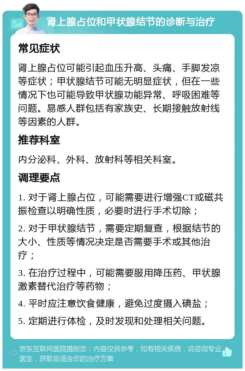 肾上腺占位和甲状腺结节的诊断与治疗 常见症状 肾上腺占位可能引起血压升高、头痛、手脚发凉等症状；甲状腺结节可能无明显症状，但在一些情况下也可能导致甲状腺功能异常、呼吸困难等问题。易感人群包括有家族史、长期接触放射线等因素的人群。 推荐科室 内分泌科、外科、放射科等相关科室。 调理要点 1. 对于肾上腺占位，可能需要进行增强CT或磁共振检查以明确性质，必要时进行手术切除； 2. 对于甲状腺结节，需要定期复查，根据结节的大小、性质等情况决定是否需要手术或其他治疗； 3. 在治疗过程中，可能需要服用降压药、甲状腺激素替代治疗等药物； 4. 平时应注意饮食健康，避免过度摄入碘盐； 5. 定期进行体检，及时发现和处理相关问题。