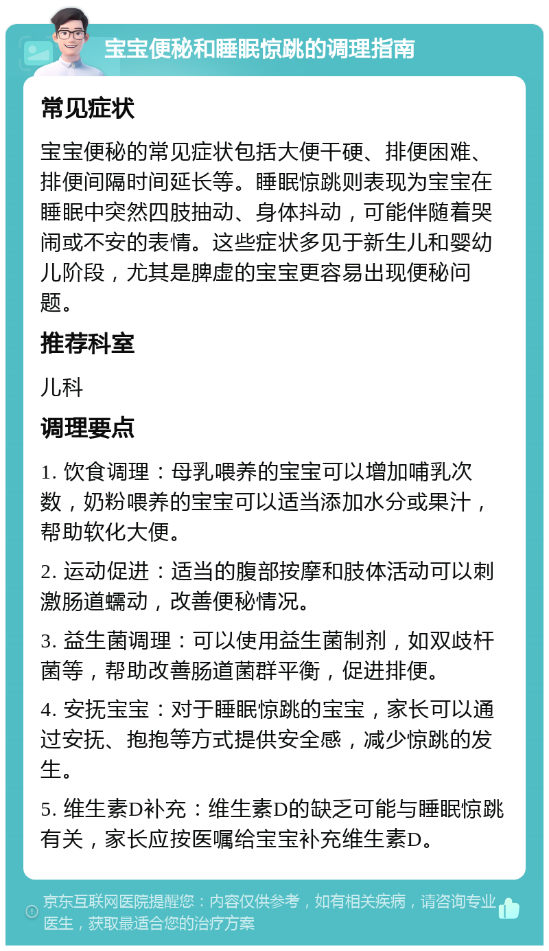 宝宝便秘和睡眠惊跳的调理指南 常见症状 宝宝便秘的常见症状包括大便干硬、排便困难、排便间隔时间延长等。睡眠惊跳则表现为宝宝在睡眠中突然四肢抽动、身体抖动，可能伴随着哭闹或不安的表情。这些症状多见于新生儿和婴幼儿阶段，尤其是脾虚的宝宝更容易出现便秘问题。 推荐科室 儿科 调理要点 1. 饮食调理：母乳喂养的宝宝可以增加哺乳次数，奶粉喂养的宝宝可以适当添加水分或果汁，帮助软化大便。 2. 运动促进：适当的腹部按摩和肢体活动可以刺激肠道蠕动，改善便秘情况。 3. 益生菌调理：可以使用益生菌制剂，如双歧杆菌等，帮助改善肠道菌群平衡，促进排便。 4. 安抚宝宝：对于睡眠惊跳的宝宝，家长可以通过安抚、抱抱等方式提供安全感，减少惊跳的发生。 5. 维生素D补充：维生素D的缺乏可能与睡眠惊跳有关，家长应按医嘱给宝宝补充维生素D。