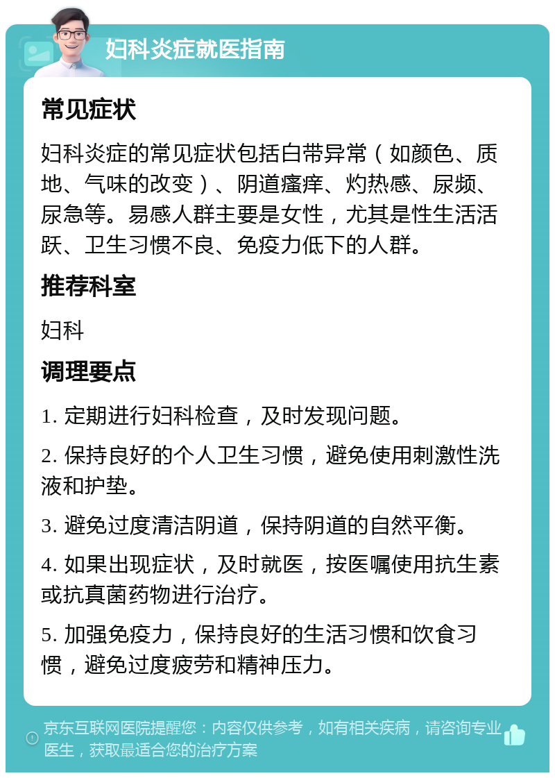 妇科炎症就医指南 常见症状 妇科炎症的常见症状包括白带异常（如颜色、质地、气味的改变）、阴道瘙痒、灼热感、尿频、尿急等。易感人群主要是女性，尤其是性生活活跃、卫生习惯不良、免疫力低下的人群。 推荐科室 妇科 调理要点 1. 定期进行妇科检查，及时发现问题。 2. 保持良好的个人卫生习惯，避免使用刺激性洗液和护垫。 3. 避免过度清洁阴道，保持阴道的自然平衡。 4. 如果出现症状，及时就医，按医嘱使用抗生素或抗真菌药物进行治疗。 5. 加强免疫力，保持良好的生活习惯和饮食习惯，避免过度疲劳和精神压力。