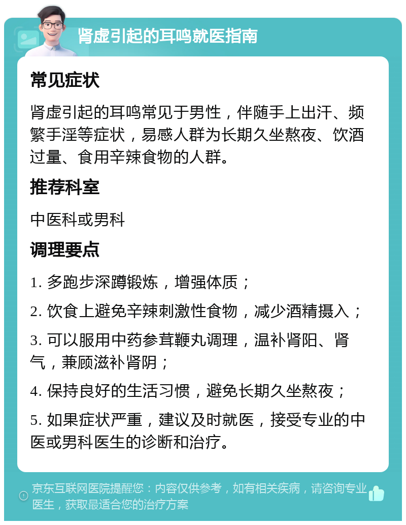 肾虚引起的耳鸣就医指南 常见症状 肾虚引起的耳鸣常见于男性，伴随手上出汗、频繁手淫等症状，易感人群为长期久坐熬夜、饮酒过量、食用辛辣食物的人群。 推荐科室 中医科或男科 调理要点 1. 多跑步深蹲锻炼，增强体质； 2. 饮食上避免辛辣刺激性食物，减少酒精摄入； 3. 可以服用中药参茸鞭丸调理，温补肾阳、肾气，兼顾滋补肾阴； 4. 保持良好的生活习惯，避免长期久坐熬夜； 5. 如果症状严重，建议及时就医，接受专业的中医或男科医生的诊断和治疗。