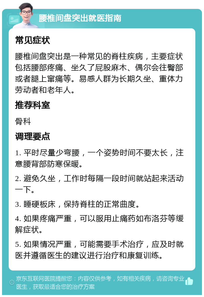 腰椎间盘突出就医指南 常见症状 腰椎间盘突出是一种常见的脊柱疾病，主要症状包括腰部疼痛、坐久了屁股麻木、偶尔会往臀部或者腿上窜痛等。易感人群为长期久坐、重体力劳动者和老年人。 推荐科室 骨科 调理要点 1. 平时尽量少弯腰，一个姿势时间不要太长，注意腰背部防寒保暖。 2. 避免久坐，工作时每隔一段时间就站起来活动一下。 3. 睡硬板床，保持脊柱的正常曲度。 4. 如果疼痛严重，可以服用止痛药如布洛芬等缓解症状。 5. 如果情况严重，可能需要手术治疗，应及时就医并遵循医生的建议进行治疗和康复训练。