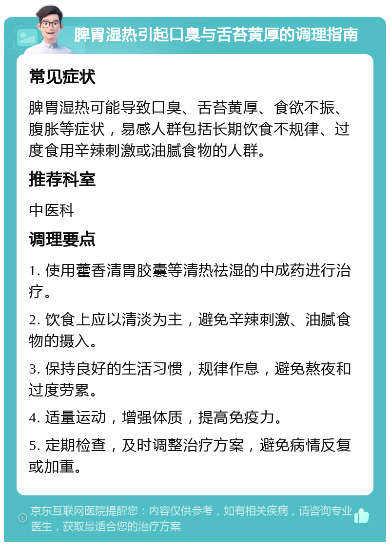 脾胃湿热引起口臭与舌苔黄厚的调理指南 常见症状 脾胃湿热可能导致口臭、舌苔黄厚、食欲不振、腹胀等症状，易感人群包括长期饮食不规律、过度食用辛辣刺激或油腻食物的人群。 推荐科室 中医科 调理要点 1. 使用藿香清胃胶囊等清热祛湿的中成药进行治疗。 2. 饮食上应以清淡为主，避免辛辣刺激、油腻食物的摄入。 3. 保持良好的生活习惯，规律作息，避免熬夜和过度劳累。 4. 适量运动，增强体质，提高免疫力。 5. 定期检查，及时调整治疗方案，避免病情反复或加重。