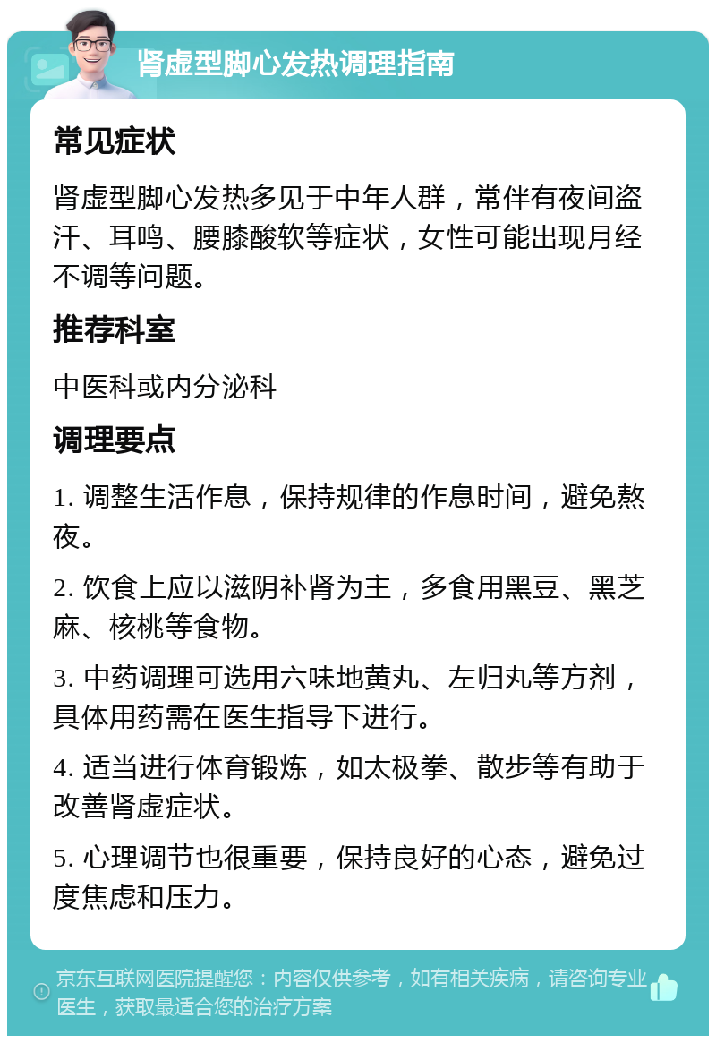 肾虚型脚心发热调理指南 常见症状 肾虚型脚心发热多见于中年人群，常伴有夜间盗汗、耳鸣、腰膝酸软等症状，女性可能出现月经不调等问题。 推荐科室 中医科或内分泌科 调理要点 1. 调整生活作息，保持规律的作息时间，避免熬夜。 2. 饮食上应以滋阴补肾为主，多食用黑豆、黑芝麻、核桃等食物。 3. 中药调理可选用六味地黄丸、左归丸等方剂，具体用药需在医生指导下进行。 4. 适当进行体育锻炼，如太极拳、散步等有助于改善肾虚症状。 5. 心理调节也很重要，保持良好的心态，避免过度焦虑和压力。