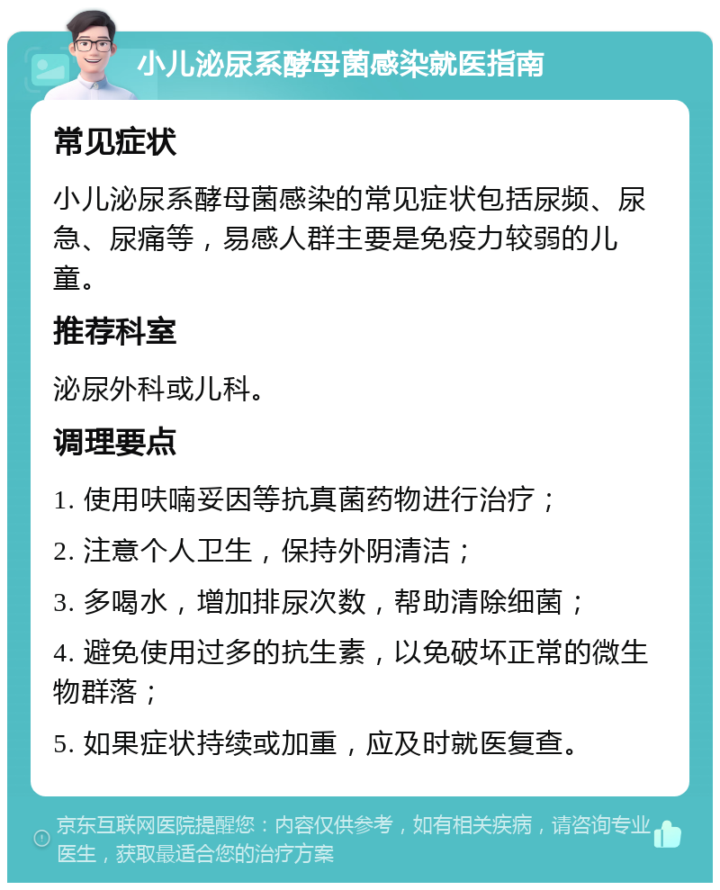 小儿泌尿系酵母菌感染就医指南 常见症状 小儿泌尿系酵母菌感染的常见症状包括尿频、尿急、尿痛等，易感人群主要是免疫力较弱的儿童。 推荐科室 泌尿外科或儿科。 调理要点 1. 使用呋喃妥因等抗真菌药物进行治疗； 2. 注意个人卫生，保持外阴清洁； 3. 多喝水，增加排尿次数，帮助清除细菌； 4. 避免使用过多的抗生素，以免破坏正常的微生物群落； 5. 如果症状持续或加重，应及时就医复查。