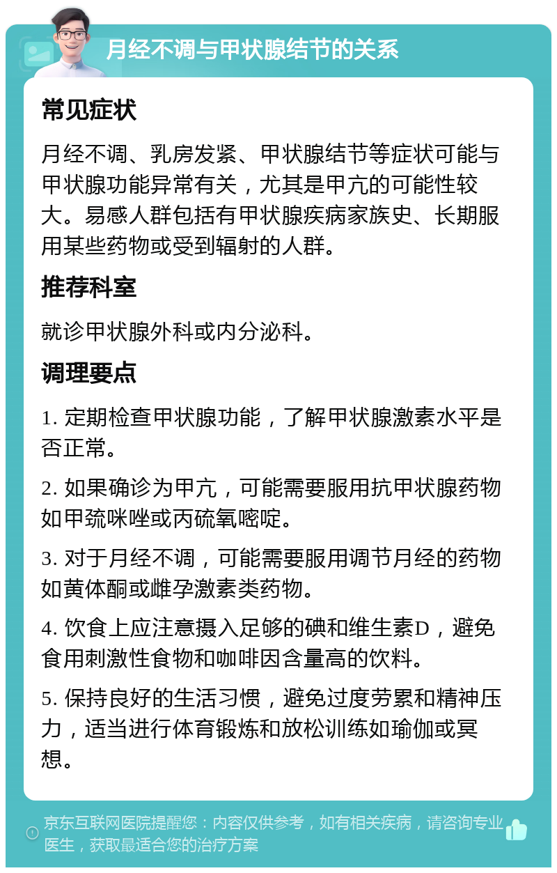 月经不调与甲状腺结节的关系 常见症状 月经不调、乳房发紧、甲状腺结节等症状可能与甲状腺功能异常有关，尤其是甲亢的可能性较大。易感人群包括有甲状腺疾病家族史、长期服用某些药物或受到辐射的人群。 推荐科室 就诊甲状腺外科或内分泌科。 调理要点 1. 定期检查甲状腺功能，了解甲状腺激素水平是否正常。 2. 如果确诊为甲亢，可能需要服用抗甲状腺药物如甲巯咪唑或丙硫氧嘧啶。 3. 对于月经不调，可能需要服用调节月经的药物如黄体酮或雌孕激素类药物。 4. 饮食上应注意摄入足够的碘和维生素D，避免食用刺激性食物和咖啡因含量高的饮料。 5. 保持良好的生活习惯，避免过度劳累和精神压力，适当进行体育锻炼和放松训练如瑜伽或冥想。