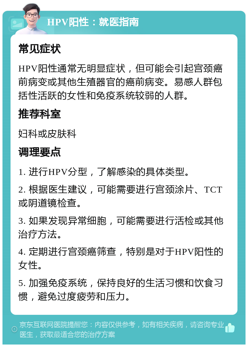 HPV阳性：就医指南 常见症状 HPV阳性通常无明显症状，但可能会引起宫颈癌前病变或其他生殖器官的癌前病变。易感人群包括性活跃的女性和免疫系统较弱的人群。 推荐科室 妇科或皮肤科 调理要点 1. 进行HPV分型，了解感染的具体类型。 2. 根据医生建议，可能需要进行宫颈涂片、TCT或阴道镜检查。 3. 如果发现异常细胞，可能需要进行活检或其他治疗方法。 4. 定期进行宫颈癌筛查，特别是对于HPV阳性的女性。 5. 加强免疫系统，保持良好的生活习惯和饮食习惯，避免过度疲劳和压力。