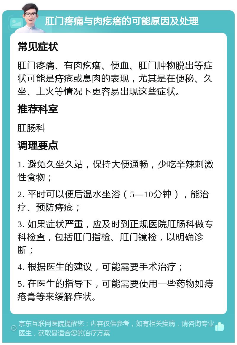 肛门疼痛与肉疙瘩的可能原因及处理 常见症状 肛门疼痛、有肉疙瘩、便血、肛门肿物脱出等症状可能是痔疮或息肉的表现，尤其是在便秘、久坐、上火等情况下更容易出现这些症状。 推荐科室 肛肠科 调理要点 1. 避免久坐久站，保持大便通畅，少吃辛辣刺激性食物； 2. 平时可以便后温水坐浴（5—10分钟），能治疗、预防痔疮； 3. 如果症状严重，应及时到正规医院肛肠科做专科检查，包括肛门指检、肛门镜检，以明确诊断； 4. 根据医生的建议，可能需要手术治疗； 5. 在医生的指导下，可能需要使用一些药物如痔疮膏等来缓解症状。