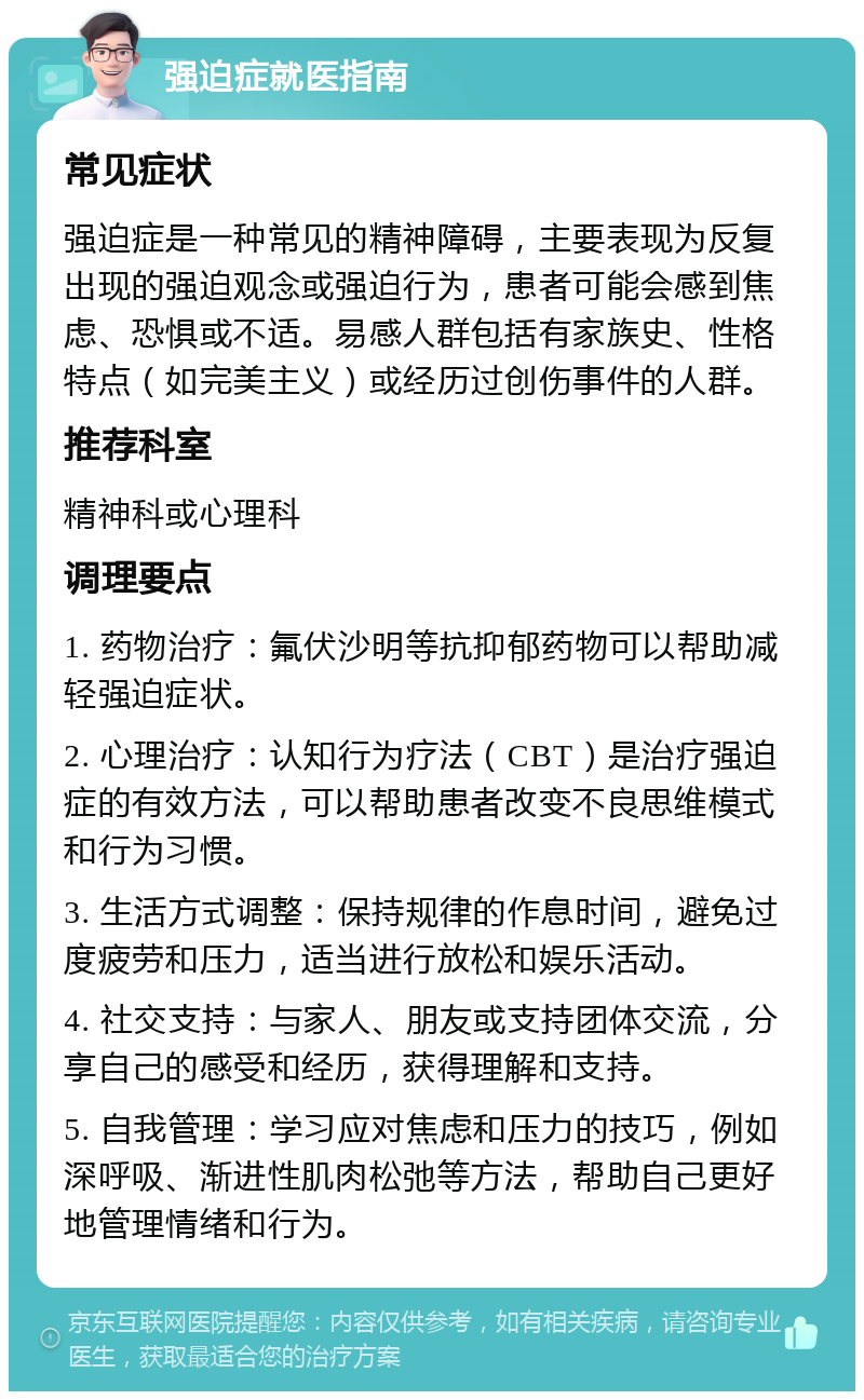 强迫症就医指南 常见症状 强迫症是一种常见的精神障碍，主要表现为反复出现的强迫观念或强迫行为，患者可能会感到焦虑、恐惧或不适。易感人群包括有家族史、性格特点（如完美主义）或经历过创伤事件的人群。 推荐科室 精神科或心理科 调理要点 1. 药物治疗：氟伏沙明等抗抑郁药物可以帮助减轻强迫症状。 2. 心理治疗：认知行为疗法（CBT）是治疗强迫症的有效方法，可以帮助患者改变不良思维模式和行为习惯。 3. 生活方式调整：保持规律的作息时间，避免过度疲劳和压力，适当进行放松和娱乐活动。 4. 社交支持：与家人、朋友或支持团体交流，分享自己的感受和经历，获得理解和支持。 5. 自我管理：学习应对焦虑和压力的技巧，例如深呼吸、渐进性肌肉松弛等方法，帮助自己更好地管理情绪和行为。