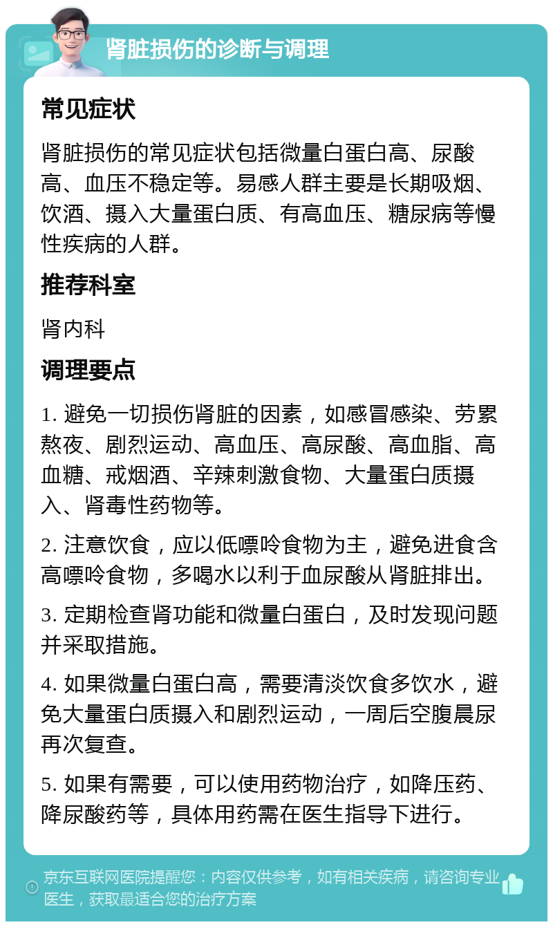 肾脏损伤的诊断与调理 常见症状 肾脏损伤的常见症状包括微量白蛋白高、尿酸高、血压不稳定等。易感人群主要是长期吸烟、饮酒、摄入大量蛋白质、有高血压、糖尿病等慢性疾病的人群。 推荐科室 肾内科 调理要点 1. 避免一切损伤肾脏的因素，如感冒感染、劳累熬夜、剧烈运动、高血压、高尿酸、高血脂、高血糖、戒烟酒、辛辣刺激食物、大量蛋白质摄入、肾毒性药物等。 2. 注意饮食，应以低嘌呤食物为主，避免进食含高嘌呤食物，多喝水以利于血尿酸从肾脏排出。 3. 定期检查肾功能和微量白蛋白，及时发现问题并采取措施。 4. 如果微量白蛋白高，需要清淡饮食多饮水，避免大量蛋白质摄入和剧烈运动，一周后空腹晨尿再次复查。 5. 如果有需要，可以使用药物治疗，如降压药、降尿酸药等，具体用药需在医生指导下进行。