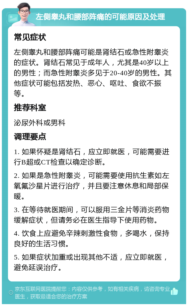 左侧睾丸和腰部阵痛的可能原因及处理 常见症状 左侧睾丸和腰部阵痛可能是肾结石或急性附睾炎的症状。肾结石常见于成年人，尤其是40岁以上的男性；而急性附睾炎多见于20-40岁的男性。其他症状可能包括发热、恶心、呕吐、食欲不振等。 推荐科室 泌尿外科或男科 调理要点 1. 如果怀疑是肾结石，应立即就医，可能需要进行B超或CT检查以确定诊断。 2. 如果是急性附睾炎，可能需要使用抗生素如左氧氟沙星片进行治疗，并且要注意休息和局部保暖。 3. 在等待就医期间，可以服用三金片等消炎药物缓解症状，但请务必在医生指导下使用药物。 4. 饮食上应避免辛辣刺激性食物，多喝水，保持良好的生活习惯。 5. 如果症状加重或出现其他不适，应立即就医，避免延误治疗。