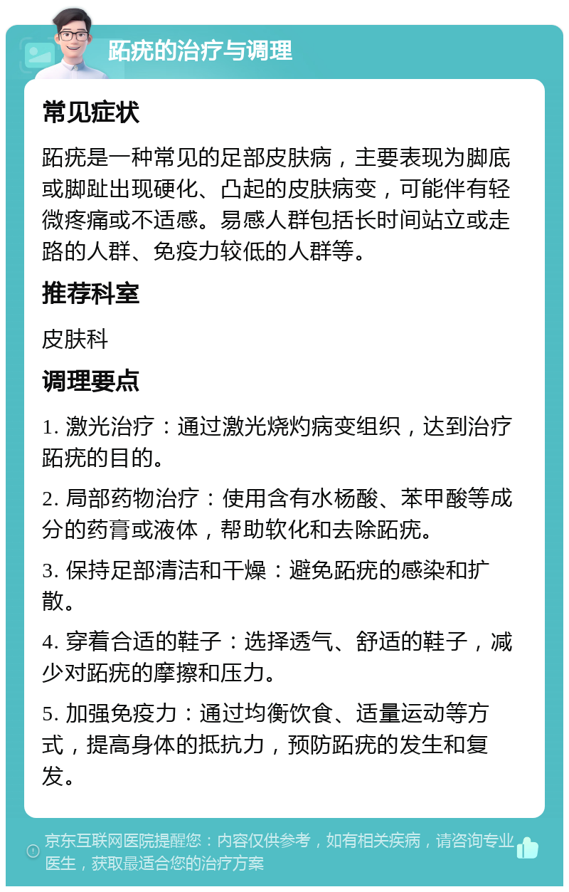 跖疣的治疗与调理 常见症状 跖疣是一种常见的足部皮肤病，主要表现为脚底或脚趾出现硬化、凸起的皮肤病变，可能伴有轻微疼痛或不适感。易感人群包括长时间站立或走路的人群、免疫力较低的人群等。 推荐科室 皮肤科 调理要点 1. 激光治疗：通过激光烧灼病变组织，达到治疗跖疣的目的。 2. 局部药物治疗：使用含有水杨酸、苯甲酸等成分的药膏或液体，帮助软化和去除跖疣。 3. 保持足部清洁和干燥：避免跖疣的感染和扩散。 4. 穿着合适的鞋子：选择透气、舒适的鞋子，减少对跖疣的摩擦和压力。 5. 加强免疫力：通过均衡饮食、适量运动等方式，提高身体的抵抗力，预防跖疣的发生和复发。