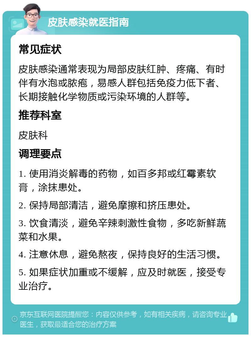 皮肤感染就医指南 常见症状 皮肤感染通常表现为局部皮肤红肿、疼痛、有时伴有水泡或脓疱，易感人群包括免疫力低下者、长期接触化学物质或污染环境的人群等。 推荐科室 皮肤科 调理要点 1. 使用消炎解毒的药物，如百多邦或红霉素软膏，涂抹患处。 2. 保持局部清洁，避免摩擦和挤压患处。 3. 饮食清淡，避免辛辣刺激性食物，多吃新鲜蔬菜和水果。 4. 注意休息，避免熬夜，保持良好的生活习惯。 5. 如果症状加重或不缓解，应及时就医，接受专业治疗。