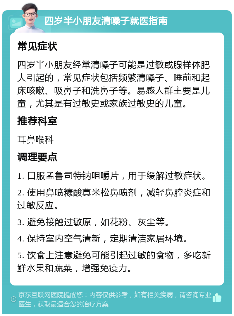 四岁半小朋友清嗓子就医指南 常见症状 四岁半小朋友经常清嗓子可能是过敏或腺样体肥大引起的，常见症状包括频繁清嗓子、睡前和起床咳嗽、吸鼻子和洗鼻子等。易感人群主要是儿童，尤其是有过敏史或家族过敏史的儿童。 推荐科室 耳鼻喉科 调理要点 1. 口服孟鲁司特钠咀嚼片，用于缓解过敏症状。 2. 使用鼻喷糠酸莫米松鼻喷剂，减轻鼻腔炎症和过敏反应。 3. 避免接触过敏原，如花粉、灰尘等。 4. 保持室内空气清新，定期清洁家居环境。 5. 饮食上注意避免可能引起过敏的食物，多吃新鲜水果和蔬菜，增强免疫力。