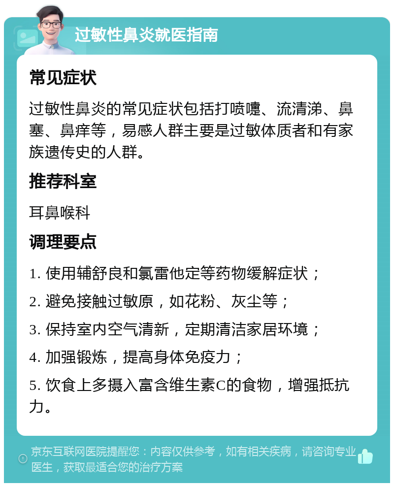 过敏性鼻炎就医指南 常见症状 过敏性鼻炎的常见症状包括打喷嚏、流清涕、鼻塞、鼻痒等，易感人群主要是过敏体质者和有家族遗传史的人群。 推荐科室 耳鼻喉科 调理要点 1. 使用辅舒良和氯雷他定等药物缓解症状； 2. 避免接触过敏原，如花粉、灰尘等； 3. 保持室内空气清新，定期清洁家居环境； 4. 加强锻炼，提高身体免疫力； 5. 饮食上多摄入富含维生素C的食物，增强抵抗力。