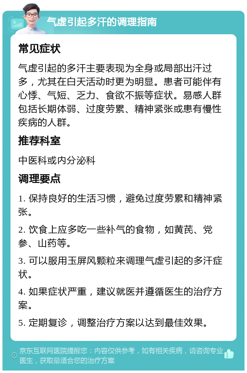 气虚引起多汗的调理指南 常见症状 气虚引起的多汗主要表现为全身或局部出汗过多，尤其在白天活动时更为明显。患者可能伴有心悸、气短、乏力、食欲不振等症状。易感人群包括长期体弱、过度劳累、精神紧张或患有慢性疾病的人群。 推荐科室 中医科或内分泌科 调理要点 1. 保持良好的生活习惯，避免过度劳累和精神紧张。 2. 饮食上应多吃一些补气的食物，如黄芪、党参、山药等。 3. 可以服用玉屏风颗粒来调理气虚引起的多汗症状。 4. 如果症状严重，建议就医并遵循医生的治疗方案。 5. 定期复诊，调整治疗方案以达到最佳效果。