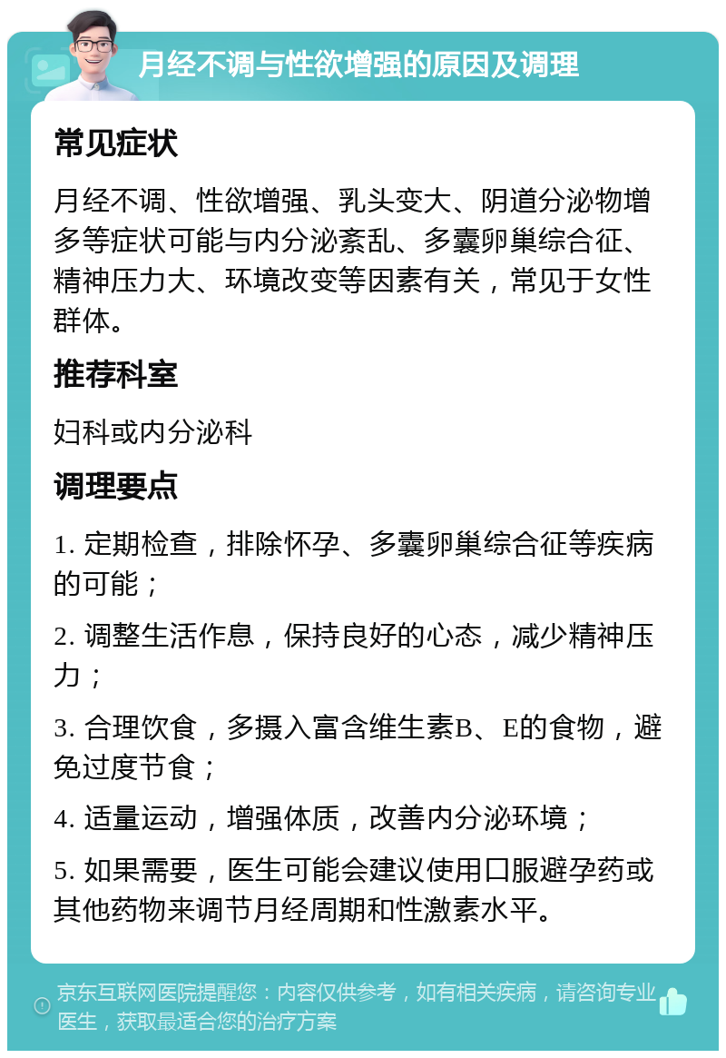 月经不调与性欲增强的原因及调理 常见症状 月经不调、性欲增强、乳头变大、阴道分泌物增多等症状可能与内分泌紊乱、多囊卵巢综合征、精神压力大、环境改变等因素有关，常见于女性群体。 推荐科室 妇科或内分泌科 调理要点 1. 定期检查，排除怀孕、多囊卵巢综合征等疾病的可能； 2. 调整生活作息，保持良好的心态，减少精神压力； 3. 合理饮食，多摄入富含维生素B、E的食物，避免过度节食； 4. 适量运动，增强体质，改善内分泌环境； 5. 如果需要，医生可能会建议使用口服避孕药或其他药物来调节月经周期和性激素水平。