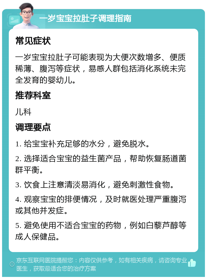 一岁宝宝拉肚子调理指南 常见症状 一岁宝宝拉肚子可能表现为大便次数增多、便质稀薄、腹泻等症状，易感人群包括消化系统未完全发育的婴幼儿。 推荐科室 儿科 调理要点 1. 给宝宝补充足够的水分，避免脱水。 2. 选择适合宝宝的益生菌产品，帮助恢复肠道菌群平衡。 3. 饮食上注意清淡易消化，避免刺激性食物。 4. 观察宝宝的排便情况，及时就医处理严重腹泻或其他并发症。 5. 避免使用不适合宝宝的药物，例如白藜芦醇等成人保健品。