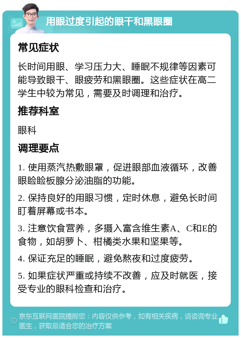 用眼过度引起的眼干和黑眼圈 常见症状 长时间用眼、学习压力大、睡眠不规律等因素可能导致眼干、眼疲劳和黑眼圈。这些症状在高二学生中较为常见，需要及时调理和治疗。 推荐科室 眼科 调理要点 1. 使用蒸汽热敷眼罩，促进眼部血液循环，改善眼睑睑板腺分泌油脂的功能。 2. 保持良好的用眼习惯，定时休息，避免长时间盯着屏幕或书本。 3. 注意饮食营养，多摄入富含维生素A、C和E的食物，如胡萝卜、柑橘类水果和坚果等。 4. 保证充足的睡眠，避免熬夜和过度疲劳。 5. 如果症状严重或持续不改善，应及时就医，接受专业的眼科检查和治疗。