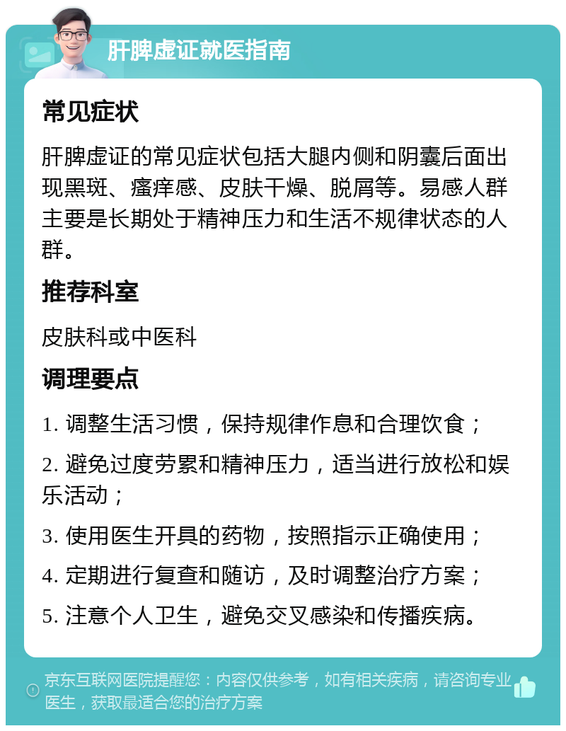 肝脾虚证就医指南 常见症状 肝脾虚证的常见症状包括大腿内侧和阴囊后面出现黑斑、瘙痒感、皮肤干燥、脱屑等。易感人群主要是长期处于精神压力和生活不规律状态的人群。 推荐科室 皮肤科或中医科 调理要点 1. 调整生活习惯，保持规律作息和合理饮食； 2. 避免过度劳累和精神压力，适当进行放松和娱乐活动； 3. 使用医生开具的药物，按照指示正确使用； 4. 定期进行复查和随访，及时调整治疗方案； 5. 注意个人卫生，避免交叉感染和传播疾病。