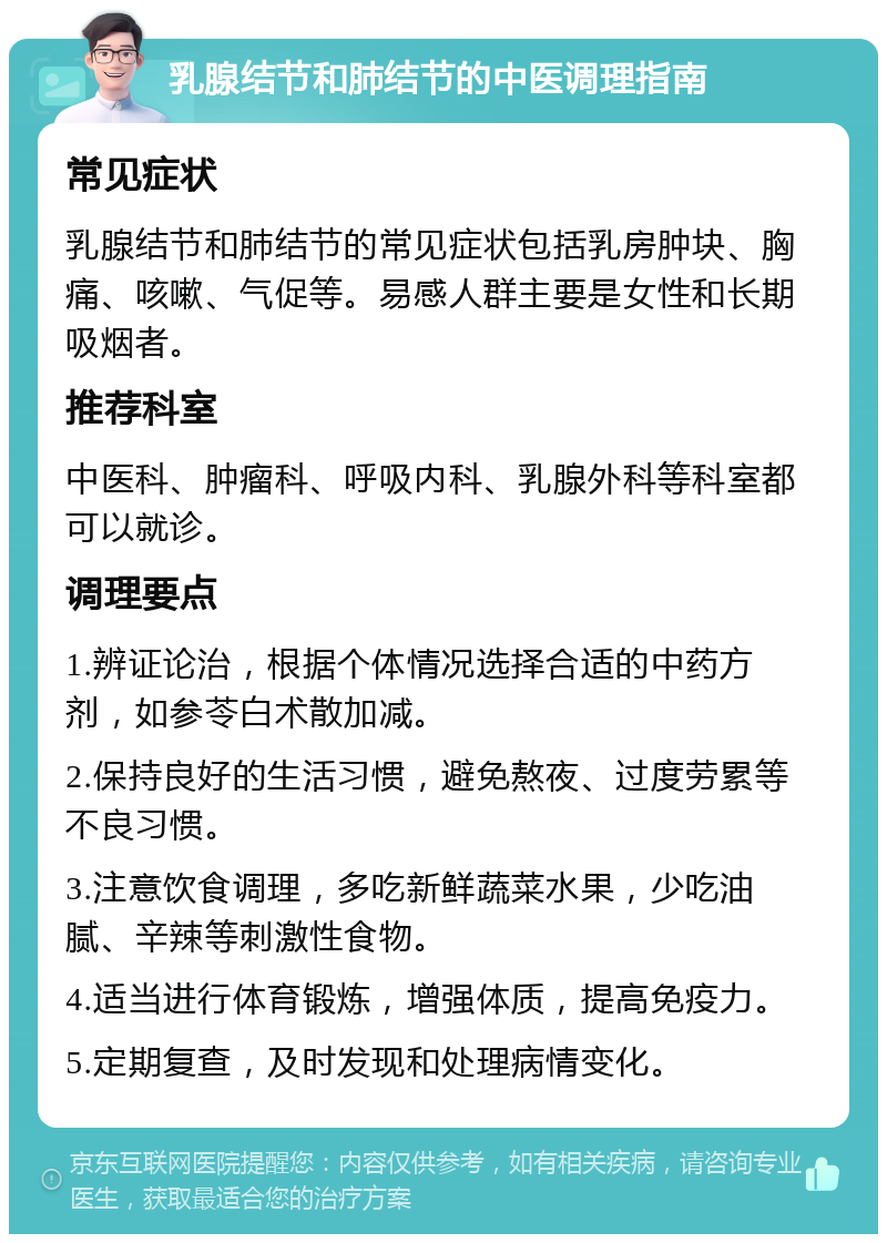 乳腺结节和肺结节的中医调理指南 常见症状 乳腺结节和肺结节的常见症状包括乳房肿块、胸痛、咳嗽、气促等。易感人群主要是女性和长期吸烟者。 推荐科室 中医科、肿瘤科、呼吸内科、乳腺外科等科室都可以就诊。 调理要点 1.辨证论治，根据个体情况选择合适的中药方剂，如参苓白术散加减。 2.保持良好的生活习惯，避免熬夜、过度劳累等不良习惯。 3.注意饮食调理，多吃新鲜蔬菜水果，少吃油腻、辛辣等刺激性食物。 4.适当进行体育锻炼，增强体质，提高免疫力。 5.定期复查，及时发现和处理病情变化。