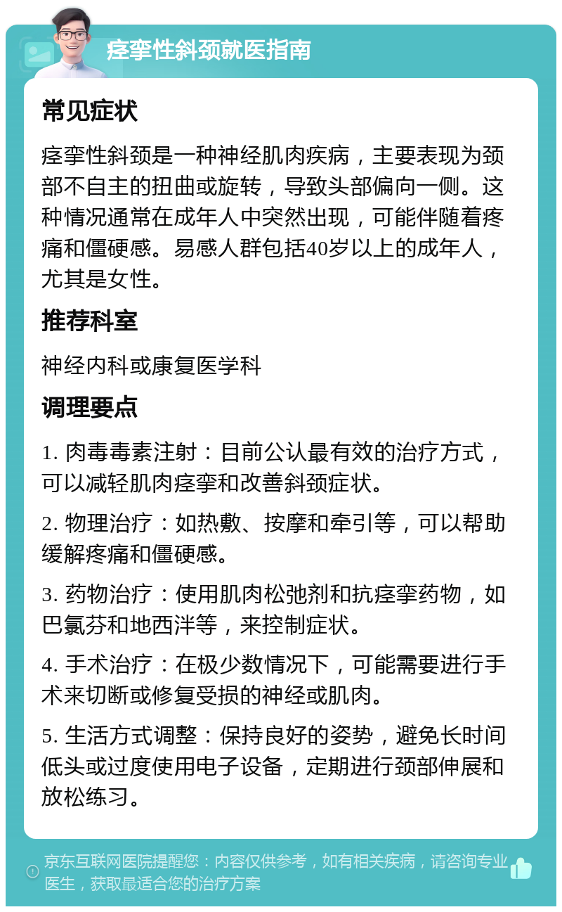 痉挛性斜颈就医指南 常见症状 痉挛性斜颈是一种神经肌肉疾病，主要表现为颈部不自主的扭曲或旋转，导致头部偏向一侧。这种情况通常在成年人中突然出现，可能伴随着疼痛和僵硬感。易感人群包括40岁以上的成年人，尤其是女性。 推荐科室 神经内科或康复医学科 调理要点 1. 肉毒毒素注射：目前公认最有效的治疗方式，可以减轻肌肉痉挛和改善斜颈症状。 2. 物理治疗：如热敷、按摩和牵引等，可以帮助缓解疼痛和僵硬感。 3. 药物治疗：使用肌肉松弛剂和抗痉挛药物，如巴氯芬和地西泮等，来控制症状。 4. 手术治疗：在极少数情况下，可能需要进行手术来切断或修复受损的神经或肌肉。 5. 生活方式调整：保持良好的姿势，避免长时间低头或过度使用电子设备，定期进行颈部伸展和放松练习。