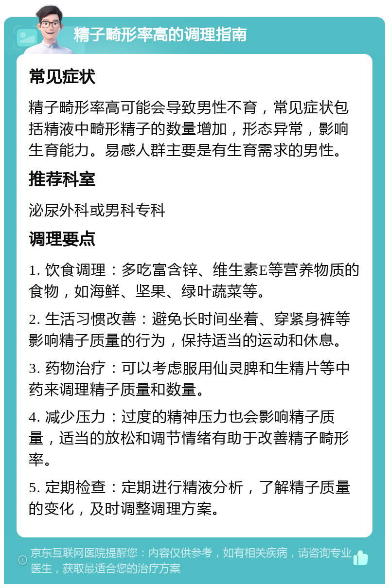 精子畸形率高的调理指南 常见症状 精子畸形率高可能会导致男性不育，常见症状包括精液中畸形精子的数量增加，形态异常，影响生育能力。易感人群主要是有生育需求的男性。 推荐科室 泌尿外科或男科专科 调理要点 1. 饮食调理：多吃富含锌、维生素E等营养物质的食物，如海鲜、坚果、绿叶蔬菜等。 2. 生活习惯改善：避免长时间坐着、穿紧身裤等影响精子质量的行为，保持适当的运动和休息。 3. 药物治疗：可以考虑服用仙灵脾和生精片等中药来调理精子质量和数量。 4. 减少压力：过度的精神压力也会影响精子质量，适当的放松和调节情绪有助于改善精子畸形率。 5. 定期检查：定期进行精液分析，了解精子质量的变化，及时调整调理方案。