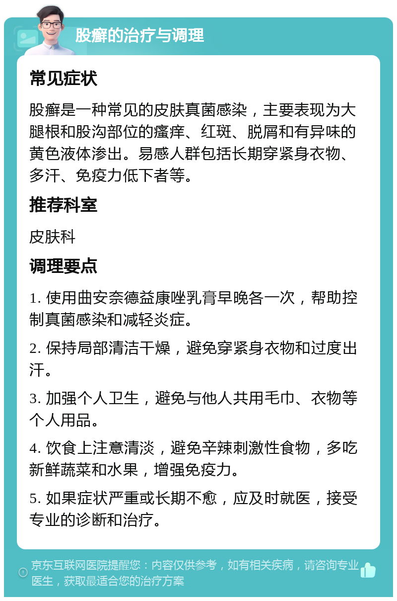 股癣的治疗与调理 常见症状 股癣是一种常见的皮肤真菌感染，主要表现为大腿根和股沟部位的瘙痒、红斑、脱屑和有异味的黄色液体渗出。易感人群包括长期穿紧身衣物、多汗、免疫力低下者等。 推荐科室 皮肤科 调理要点 1. 使用曲安奈德益康唑乳膏早晚各一次，帮助控制真菌感染和减轻炎症。 2. 保持局部清洁干燥，避免穿紧身衣物和过度出汗。 3. 加强个人卫生，避免与他人共用毛巾、衣物等个人用品。 4. 饮食上注意清淡，避免辛辣刺激性食物，多吃新鲜蔬菜和水果，增强免疫力。 5. 如果症状严重或长期不愈，应及时就医，接受专业的诊断和治疗。